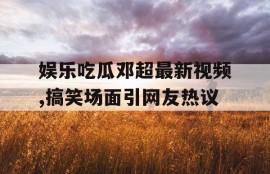 娱乐吃瓜邓超最新视频,搞笑场面引网友热议