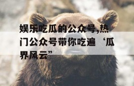 娱乐吃瓜的公众号,热门公众号带你吃遍‘瓜界风云”