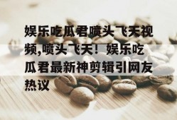 娱乐吃瓜君喷头飞天视频,喷头飞天！娱乐吃瓜君最新神剪辑引网友热议