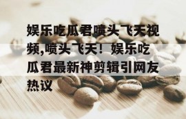 娱乐吃瓜君喷头飞天视频,喷头飞天！娱乐吃瓜君最新神剪辑引网友热议