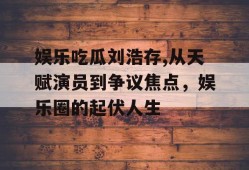 娱乐吃瓜刘浩存,从天赋演员到争议焦点，娱乐圈的起伏人生