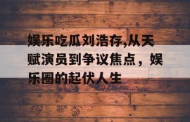娱乐吃瓜刘浩存,从天赋演员到争议焦点，娱乐圈的起伏人生