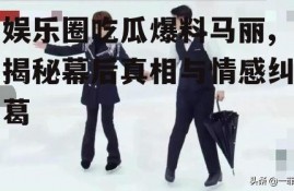 娱乐圈吃瓜爆料马丽,揭秘幕后真相与情感纠葛