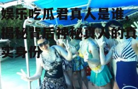 娱乐吃瓜君真人是谁,揭秘背后神秘真人的真实身份