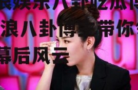 新浪娱乐八卦吃瓜博主,新浪八卦博主带你领略幕后风云