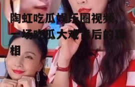 陶虹吃瓜娱乐圈视频,一场吃瓜大戏背后的真相