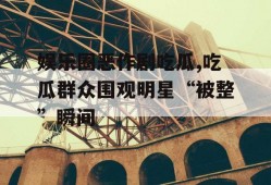娱乐圈恶作剧吃瓜,吃瓜群众围观明星“被整”瞬间
