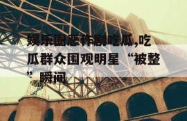 娱乐圈恶作剧吃瓜,吃瓜群众围观明星“被整”瞬间