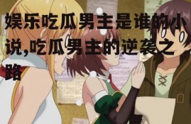 娱乐吃瓜男主是谁的小说,吃瓜男主的逆袭之路