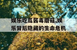 娱乐吃瓜酱毒蘑菇,娱乐背后隐藏的生命危机