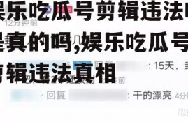 娱乐吃瓜号剪辑违法吗是真的吗,娱乐吃瓜号剪辑违法真相