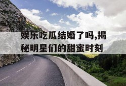 娱乐吃瓜结婚了吗,揭秘明星们的甜蜜时刻