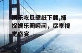 娱乐吃瓜壁纸下载,捕捉娱乐圈瞬间，尽享视觉盛宴