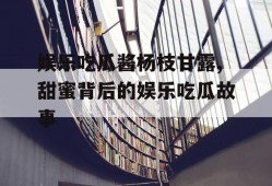 娱乐吃瓜酱杨枝甘露,甜蜜背后的娱乐吃瓜故事