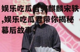 娱乐吃瓜君郭麒麟宋轶,娱乐吃瓜君带你揭秘幕后故事