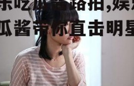 娱乐吃瓜酱路拍,娱乐吃瓜酱带你直击明星日常