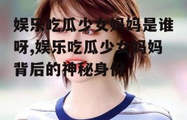 娱乐吃瓜少女妈妈是谁呀,娱乐吃瓜少女妈妈背后的神秘身份