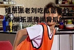 娱乐派老刘吃瓜是真的吗,娱乐派传闻背后的真相