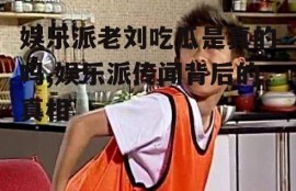 娱乐派老刘吃瓜是真的吗,娱乐派传闻背后的真相