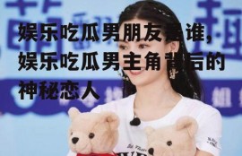 娱乐吃瓜男朋友是谁,娱乐吃瓜男主角背后的神秘恋人