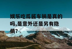 娱乐吃瓜酱车祸是真的吗,是意外还是另有隐情？
