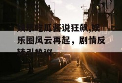 娱乐吃瓜酱说狂飙,娱乐圈风云再起，剧情反转引热议