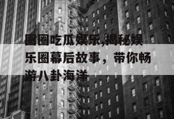 圈圈吃瓜娱乐,揭秘娱乐圈幕后故事，带你畅游八卦海洋