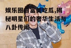 娱乐圈白富美吃瓜,揭秘明星们的奢华生活与八卦传闻