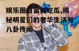 娱乐圈白富美吃瓜,揭秘明星们的奢华生活与八卦传闻