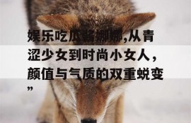 娱乐吃瓜酱娜娜,从青涩少女到时尚小女人，颜值与气质的双重蜕变”