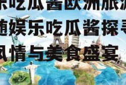 娱乐吃瓜酱欧洲旅游,跟随娱乐吃瓜酱探寻异国风情与美食盛宴