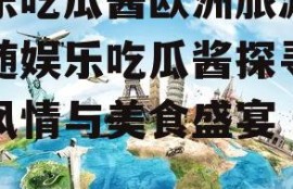 娱乐吃瓜酱欧洲旅游,跟随娱乐吃瓜酱探寻异国风情与美食盛宴