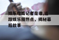 娱乐吃瓜记者是谁,追踪娱乐圈热点，揭秘幕后故事