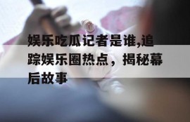 娱乐吃瓜记者是谁,追踪娱乐圈热点，揭秘幕后故事