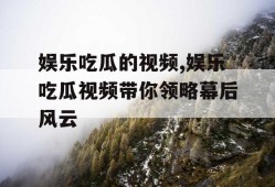 娱乐吃瓜的视频,娱乐吃瓜视频带你领略幕后风云