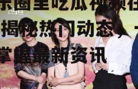 娱乐圈里吃瓜视频在哪看,揭秘热门动态，一键掌握最新资讯