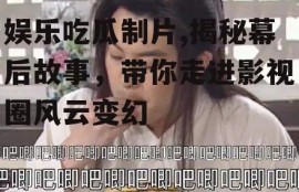 娱乐吃瓜制片,揭秘幕后故事，带你走进影视圈风云变幻
