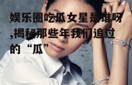 娱乐圈吃瓜女星是谁呀,揭秘那些年我们追过的“瓜”