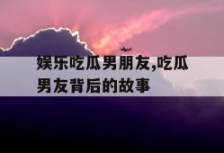 娱乐吃瓜男朋友,吃瓜男友背后的故事