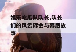 娱乐吃瓜队队长,队长们的风云际会与幕后故事
