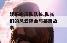 娱乐吃瓜队队长,队长们的风云际会与幕后故事