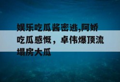 娱乐吃瓜酱密逃,阿娇吃瓜感慨，卓伟爆顶流塌房大瓜