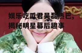 娱乐吃瓜君吴磊热巴,揭秘明星幕后趣事
