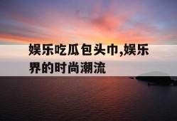 娱乐吃瓜包头巾,娱乐界的时尚潮流