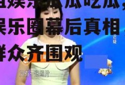 壹姐娱乐瓜瓜吃瓜,揭秘娱乐圈幕后真相，吃瓜群众齐围观