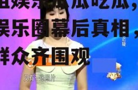 壹姐娱乐瓜瓜吃瓜,揭秘娱乐圈幕后真相，吃瓜群众齐围观