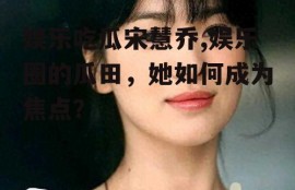 娱乐吃瓜宋慧乔,娱乐圈的瓜田，她如何成为焦点？