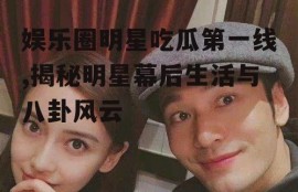 娱乐圈明星吃瓜第一线,揭秘明星幕后生活与八卦风云