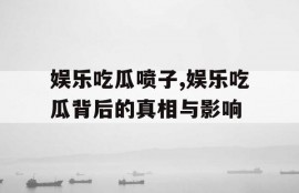 娱乐吃瓜喷子,娱乐吃瓜背后的真相与影响