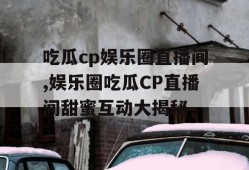 吃瓜cp娱乐圈直播间,娱乐圈吃瓜CP直播间甜蜜互动大揭秘